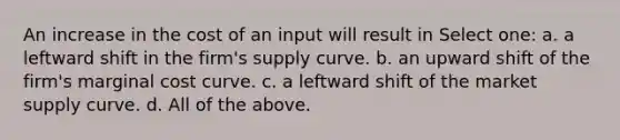 An increase in the cost of an input will result in Select one: a. a leftward shift in the firm's supply curve. b. an upward shift of the firm's marginal cost curve. c. a leftward shift of the market supply curve. d. All of the above.