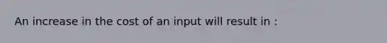 An increase in the cost of an input will result in :