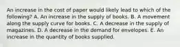 An increase in the cost of paper would likely lead to which of the following? A. An increase in the supply of books. B. A movement along the supply curve for books. C. A decrease in the supply of magazines. D. A decrease in the demand for envelopes. E. An increase in the quantity of books supplied.