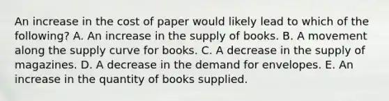 An increase in the cost of paper would likely lead to which of the following? A. An increase in the supply of books. B. A movement along the supply curve for books. C. A decrease in the supply of magazines. D. A decrease in the demand for envelopes. E. An increase in the quantity of books supplied.