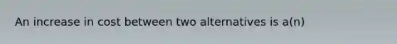 An increase in cost between two alternatives is a(n)