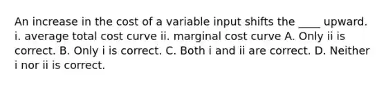 An increase in the cost of a variable input shifts the​ ____ upward. i. average total cost curve ii. marginal cost curve A. Only ii is correct. B. Only i is correct. C. Both i and ii are correct. D. Neither i nor ii is correct.