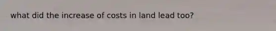 what did the increase of costs in land lead too?