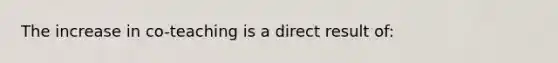 The increase in co-teaching is a direct result of: