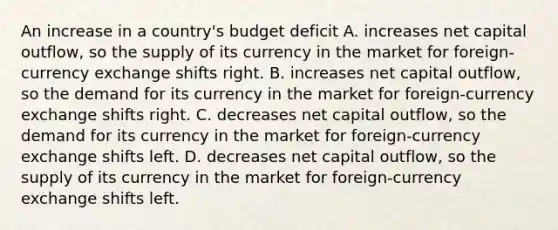 An increase in a country's budget deficit A. increases net capital outflow, so the supply of its currency in the market for foreign-currency exchange shifts right. B. increases net capital outflow, so the demand for its currency in the market for foreign-currency exchange shifts right. C. decreases net capital outflow, so the demand for its currency in the market for foreign-currency exchange shifts left. D. decreases net capital outflow, so the supply of its currency in the market for foreign-currency exchange shifts left.