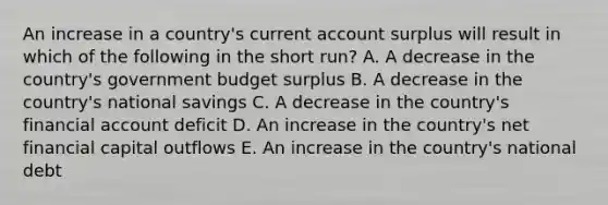 An increase in a country's current account surplus will result in which of the following in the short run? A. A decrease in the country's government budget surplus B. A decrease in the country's national savings C. A decrease in the country's financial account deficit D. An increase in the country's net financial capital outflows E. An increase in the country's national debt