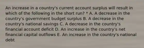 An increase in a country's current account surplus will result in which of the following in the short run? * A. A decrease in the country's government budget surplus B. A decrease in the country's national savings C. A decrease in the country's financial account deficit D. An increase in the country's net financial capital outflows E. An increase in the country's national debt