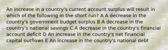 An increase in a country's current account surplus will result in which of the following in the short run? A A decrease in the country's government budget surplus B A decrease in the country's national savings C A decrease in the country's financial account deficit D An increase in the country's net financial capital outflows E An increase in the country's national debt