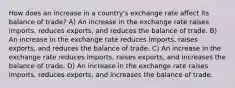 How does an increase in a country's exchange rate affect its balance of trade? A) An increase in the exchange rate raises imports, reduces exports, and reduces the balance of trade. B) An increase in the exchange rate reduces imports, raises exports, and reduces the balance of trade. C) An increase in the exchange rate reduces imports, raises exports, and increases the balance of trade. D) An increase in the exchange rate raises imports, reduces exports, and increases the balance of trade.