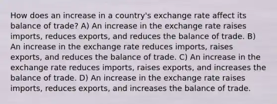 How does an increase in a country's exchange rate affect its balance of trade? A) An increase in the exchange rate raises imports, reduces exports, and reduces the balance of trade. B) An increase in the exchange rate reduces imports, raises exports, and reduces the balance of trade. C) An increase in the exchange rate reduces imports, raises exports, and increases the balance of trade. D) An increase in the exchange rate raises imports, reduces exports, and increases the balance of trade.