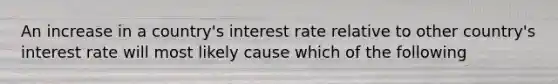 An increase in a country's interest rate relative to other country's interest rate will most likely cause which of the following