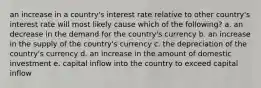 an increase in a country's interest rate relative to other country's interest rate will most likely cause which of the following? a. an decrease in the demand for the country's currency b. an increase in the supply of the country's currency c. the depreciation of the country's currency d. an increase in the amount of domestic investment e. capital inflow into the country to exceed capital inflow