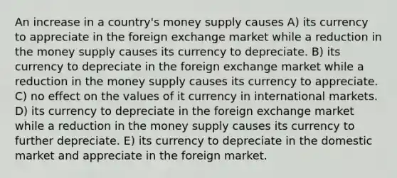 An increase in a country's money supply causes A) its currency to appreciate in the foreign exchange market while a reduction in the money supply causes its currency to depreciate. B) its currency to depreciate in the foreign exchange market while a reduction in the money supply causes its currency to appreciate. C) no effect on the values of it currency in international markets. D) its currency to depreciate in the foreign exchange market while a reduction in the money supply causes its currency to further depreciate. E) its currency to depreciate in the domestic market and appreciate in the foreign market.