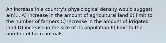 An increase in a country's physiological density would suggest a(n)... A) increase in the amount of agricultural land B) limit to the number of farmers C) increase in the amount of irrigated land D) increase in the size of its population E) limit to the number of farm animals