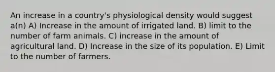 An increase in a country's physiological density would suggest a(n) A) Increase in the amount of irrigated land. B) limit to the number of farm animals. C) increase in the amount of agricultural land. D) Increase in the size of its population. E) Limit to the number of farmers.