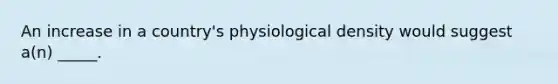 An increase in a country's physiological density would suggest a(n) _____.