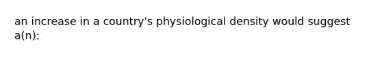 an increase in a country's physiological density would suggest a(n):