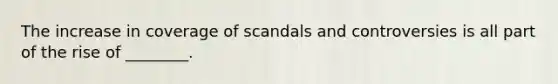 The increase in coverage of scandals and controversies is all part of the rise of ________.