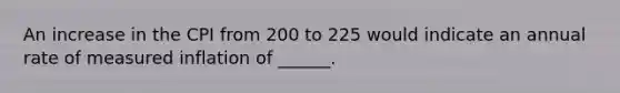 An increase in the CPI from 200 to 225 would indicate an annual rate of measured inflation of ______.