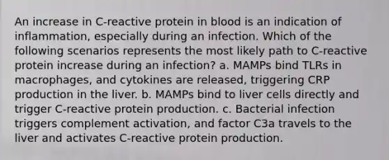 An increase in C-reactive protein in blood is an indication of inflammation, especially during an infection. Which of the following scenarios represents the most likely path to C-reactive protein increase during an infection? a. MAMPs bind TLRs in macrophages, and cytokines are released, triggering CRP production in the liver. b. MAMPs bind to liver cells directly and trigger C-reactive protein production. c. Bacterial infection triggers complement activation, and factor C3a travels to the liver and activates C-reactive protein production.