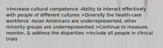 >Increase cultural competence -Ability to interact effectively with people of different cultures >Diversify the health-care workforce -Asian Americans are underrepresented, other minority groups are underrepresented >Continue to measure, monitor, & address the disparities >Include all people in clinical trials