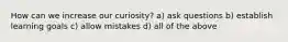 How can we increase our curiosity? a) ask questions b) establish learning goals c) allow mistakes d) all of the above