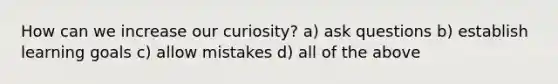 How can we increase our curiosity? a) ask questions b) establish learning goals c) allow mistakes d) all of the above