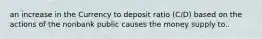 an increase in the Currency to deposit ratio (C/D) based on the actions of the nonbank public causes the money supply to..