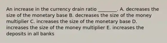 An increase in the currency drain ratio​ ________. A. decreases the size of the monetary base B. decreases the size of the money multiplier C. increases the size of the monetary base D. increases the size of the money multiplier E. increases the deposits in all banks