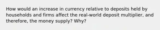 How would an increase in currency relative to deposits held by households and firms affect the real-world deposit multiplier, and therefore, the money supply? Why?