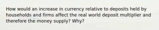 How would an increase in currency relative to deposits held by households and firms affect the real world deposit multiplier and therefore the money supply? Why?