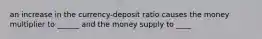 an increase in the currency-deposit ratio causes the money multiplier to ______ and the money supply to ____