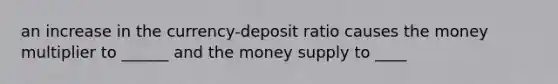 an increase in the currency-deposit ratio causes the money multiplier to ______ and the money supply to ____