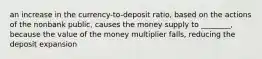 an increase in the currency-to-deposit ratio, based on the actions of the nonbank public, causes the money supply to ________, because the value of the money multiplier falls, reducing the deposit expansion