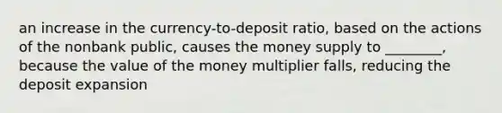 an increase in the currency-to-deposit ratio, based on the actions of the nonbank public, causes the money supply to ________, because the value of the money multiplier falls, reducing the deposit expansion