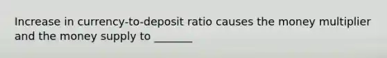 Increase in currency-to-deposit ratio causes the money multiplier and the money supply to _______