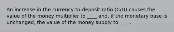 An increase in the currency-to-deposit ratio (C/D) causes the value of the money multiplier to ____ and, if the monetary base is unchanged, the value of the money supply to ____.