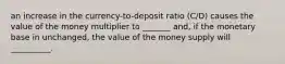 an increase in the currency-to-deposit ratio (C/D) causes the value of the money multiplier to _______ and, if the monetary base in unchanged, the value of the money supply will __________.