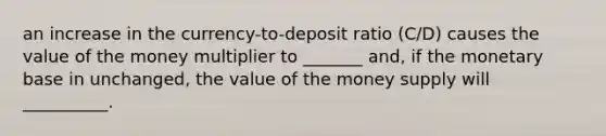 an increase in the currency-to-deposit ratio (C/D) causes the value of the money multiplier to _______ and, if the monetary base in unchanged, the value of the money supply will __________.