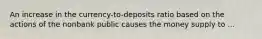 An increase in the currency-to-deposits ratio based on the actions of the nonbank public causes the money supply to ...