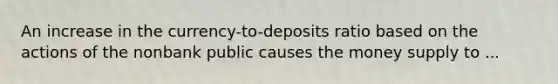 An increase in the currency-to-deposits ratio based on the actions of the nonbank public causes the money supply to ...