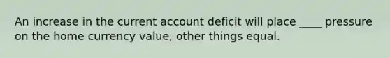 An increase in the current account deficit will place ____ pressure on the home currency value, other things equal.