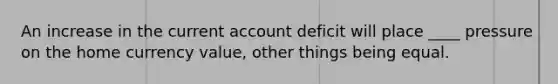 An increase in the current account deficit will place ____ pressure on the home currency value, other things being equal.