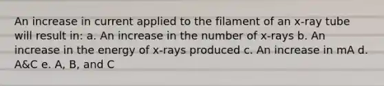 An increase in current applied to the filament of an x-ray tube will result in: a. An increase in the number of x-rays b. An increase in the energy of x-rays produced c. An increase in mA d. A&C e. A, B, and C