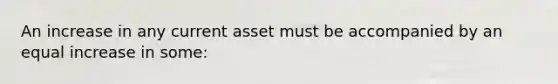 An increase in any current asset must be accompanied by an equal increase in some: