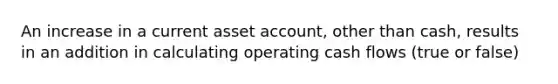 An increase in a current asset account, other than cash, results in an addition in calculating operating cash flows (true or false)