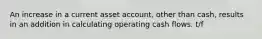 An increase in a current asset account, other than cash, results in an addition in calculating operating cash flows. t/f