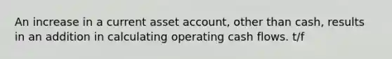 An increase in a current asset account, other than cash, results in an addition in calculating operating cash flows. t/f