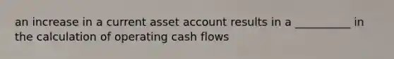 an increase in a current asset account results in a __________ in the calculation of operating cash flows