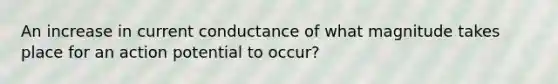 An increase in current conductance of what magnitude takes place for an action potential to occur?